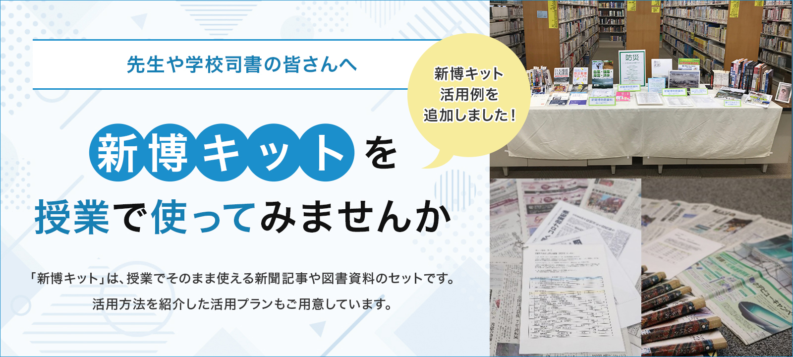 先生や学校司書の皆さんへ
  「新博キット」を授業で使ってみませんか 「新博キット」は、授業でそのまま使える新聞記事や図書資料のセットです。活用方法を紹介した活用プランもご用意しています。